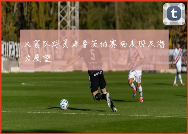 火箭队球员库鲁茨的赛场表现及潜力展望