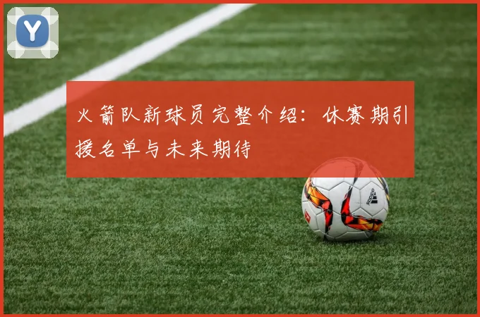 火箭队新球员完整介绍：休赛期引援名单与未来期待