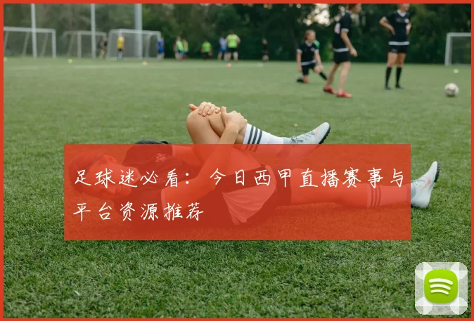 足球迷必看：今日西甲直播赛事与平台资源推荐
