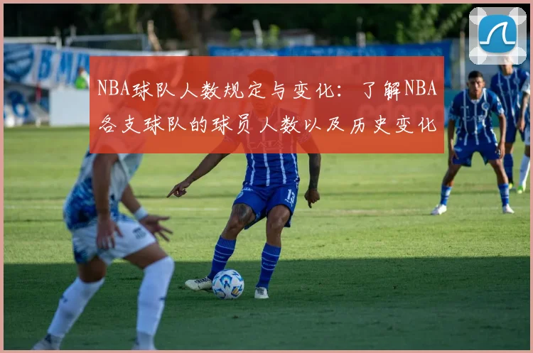 NBA球队人数规定与变化：了解NBA各支球队的球员人数以及历史变化